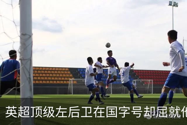 英超顶级左后卫在国字号却屈就他人之地